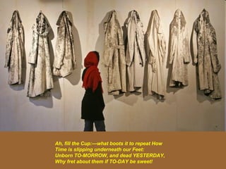 Ah, fill the Cup:---what boots it to repeat How Time is slipping underneath our Feet:  Unborn TO-MORROW, and dead YESTERDAY, Why fret about them if TO-DAY be sweet!   