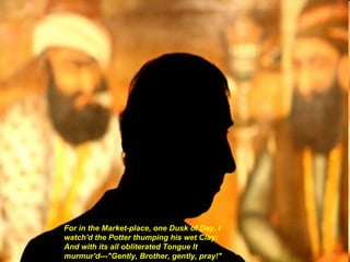 For in the Market-place, one Dusk of Day, I watch'd the Potter thumping his wet Clay: And with its all obliterated Tongue It murmur'd---"Gently, Brother, gently, pray!"   