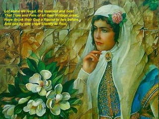 Lo! some we loved, the loveliest and best That Time and Fate of all their Vintage prest, Have drunk their Cup a Round or two before, And one by one crept silently to Rest.   