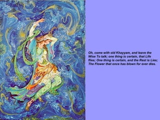 Oh, come with old Khayyam, and leave the Wise To talk; one thing is certain, that Life flies; One thing is certain, and the Rest is Lies; The Flower that once has blown for ever dies.   
