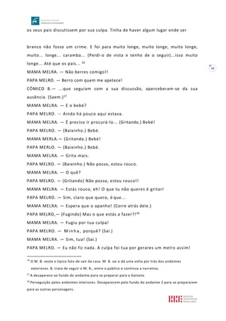 10
os seus pais discutissem por sua culpa. Tinha de haver algum lugar onde ser
branco não fosse um crime. E foi para muito longe, muito longe, muito longe,
muito... longe... caramba... (Perdi-o de vista e tenho de o seguir)...isso muito
longe... Até que os pais... 16
MAMA MELRA. — Não berres comigo!!
PAPA MELRO. — Berro com quem me apetece!
CÓMICO B.— ...que seguiam com a sua discussão, aperceberam-se da sua
ausência. (Saem.)17
MAMA MELRA. — E o bebé?
PAPA MELRO. — Ainda há pouco aqui estava.
MAMA MELRA. — É preciso ir procurá-lo... (Gritando.) Bebé!
PAPA MELRO. — (Baixinho.) Bebé.
MAMA MERLA.— (Gritando.) Bebé!
PAPA MERLO. — (Baixinho.) Bebé.
MAMA MELRA. — Grita mais.
PAPA MELRO. — (Baixinho.) Não posso, estou rouco.
MAMA MELRA. — O quê?
PAPA MELRO. — (Gritando) Não posso, estou rouco!!
MAMA MELRA. — Estás rouco, eh! O que tu não queres é gritar!
PAPA MELRO. — Sim, claro que quero, é que...
MAMA MELRA. — Espera que o apanho! (Corre atrás dele.)
PAPA MELRO,— (Fugindo) Mas o que estás a fazer?!18
MAMA MELRA. — Fugiu por tua culpa!
PAPA MELRO. — M i n h a , porquê? (Sai.)
MAMA MELRA. — Sim, tua! (Sai.)
PAPA MELRO. — Eu não fiz nada. A culpa foi tua por gerares um melro assim!
16
O M. B. veste o típico fato de sair da casa. M. B. sai e dá uma volta por trás dos andaimes
exteriores. B. trata de seguir o M. B., entre o público e continua a narrativa.
17
A desaparece ao fundo do andaime para se preparar para a Gaivota.
18
Perseguição pelos andaimes interiores. Desaparecem pelo fundo do andaime 2 para se prepararem
para as outras personagens.
 