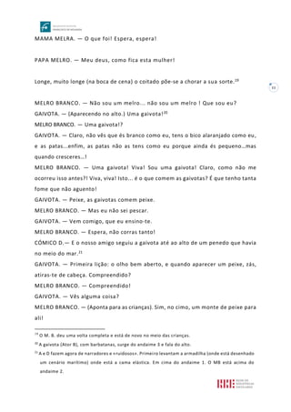 11
MAMA MELRA. — O que foi! Espera, espera!
PAPA MELRO. — Meu deus, como fica esta mulher!
Longe, muito longe (na boca de cena) o coitado põe-se a chorar a sua sorte.19
MELRO BRANCO. — Não sou um melro... não sou um melro ! Que sou eu?
GAIVOTA. — (Aparecendo no alto.) Uma gaivota!20
MELRO BRANCO. — Uma gaivota!?
GAIVOTA. — Claro, não vês que és branco como eu, tens o bico alaranjado como eu,
e as patas...enfim, as patas não as tens como eu porque ainda és pequeno…mas
quando cresceres…!
MELRO BRANCO. — Uma gaivota! Viva! Sou uma gaivota! Claro, como não me
ocorreu isso antes?! Viva, viva! Isto... é o que comem as gaivotas? É que tenho tanta
fome que não aguento!
GAIVOTA. — Peixe, as gaivotas comem peixe.
MELRO BRANCO. — Mas eu não sei pescar.
GAIVOTA. — Vem comigo, que eu ensino-te.
MELRO BRANCO. — Espera, não corras tanto!
CÓMICO D.— E o nosso amigo seguiu a gaivota até ao alto de um penedo que havia
no meio do mar.21
GAIVOTA. — Primeira lição: o olho bem aberto, e quando aparecer um peixe, zás,
atiras-te de cabeça. Compreendido?
MELRO BRANCO. — Compreendido!
GAIVOTA. — Vês alguma coisa?
MELRO BRANCO. — (Aponta para as crianças). Sim, no cimo, um monte de peixe para
ali!
19
O M. B. deu uma volta completa e está de novo no meio das crianças.
20
A gaivota (Ator B), com barbatanas, surge do andaime 3 e fala do alto.
21
A e D fazem agora de narradores e «ruidosos». Primeiro levantam a armadilha (onde está desenhado
um cenário marítimo) onde está a cama elástica. Em cima do andaime 1. O MB está acima do
andaime 2.
 