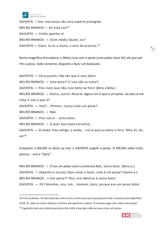 12
GAIVOTA. —Sim, mas esses são uma espécie protegida.
MELRO BRANCO.— Ali está um!22
GAIVOTA. — Então apanha-o!
MELRO BRANCO. — (Com medo.) Quem, eu?
GAIVOTA.— Claro, tu és o aluno, e tens de praticar.23
Numa magnífica brincadeira, o Melro luta com o peixe (uma pobre bota 43) até que por
fim o pesca. Sobe contente, disposto a fazer um banquete.
GAIVOTA. — Para quieto, não vês que é uma bota!
MELRO BRANCO. — Uma bota?! E isso não se come?
GAIVOTA. — Pois claro que não, isso deita-se fora! (Atira a bota.)
MELRO BRANCO. — Outro, outro! Atira-te. Agora sim é que é um peixe. Já está cá em
cima. E isto o que é?
GAIVOTA. — Isto?... Ehmmn, nunca viste um peixe?
MELRO BRANCO. — Não.
GAIVOTA. — Pois isto é... outra bota.
MELRO BRANCO. — O quê! Que bota estranha!
GAIVOTA. — A moda, meu amigo, a moda... trá-la que eu deito-a fora. Olha ali, ali,
ali!24
Enquanto o MELRO se deita ao mar a GAIVOTA engole o peixe. O MELRO sobe triste,
pescou... outra “bota”.
MELRO BRANCO. — (Traz um peixe como o anterior) Bah, outra bota. (Atira-a.)
GAIVOTA. — (Apanha-o no voo.) Que estás a fazer, este é um peixe? (Come-o.)
MELRO BRANCO. — Um peixe?! Pois, era idêntico à outra bota!
GAIVOTA. — Eh? Hmmhm, isto, sim... homem, claro, porque era um peixe bota!
22 Tira os peixes. Pendurados por uma cana e uma cesta para que possam pôr os peixes que apanhem.
23 M. B. salta na cama elástica e brinca até apanhar o peixe. O mesmo jogo com cada novo peixe.
24
A gaivota tem um sistema para que lhe inche a barriga cada vez que come um peixe.
 