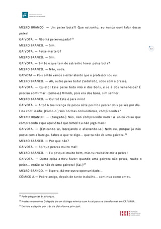 13
MELRO BRANCO. — Um peixe bota?! Que estranho, eu nunca ouvi falar desse
peixe!
GAIVOTA. — Não há peixe-espada?25
MELRO BRANCO. — Sim.
GAIVOTA. — Peixe-martelo?
MELRO BRANCO. — Sim.
GAIVOTA. — Então o que tem de estranho haver peixe bota?
MELRO BRANCO. — Não, nada.
GAIVOTA — Pois então vamos a estar atento que o professor sou eu.
MELRO BRANCO. — Ali, outro peixe bota! (Satisfeito, sobe com a presa).
GAIVOTA. — Quieto! Esse peixe bota não é dos bons, e se é dos venenosos? É
preciso confirmar. (Come-o.) Mmmh, pois era dos bons, sim senhor.
MELRO BRANCO. — Outro! Este é para mim!
GAIVOTA. — Alto! A tua licença de pesca só te permite pescar dois peixes por dia.
Fica confiscado. (Come-o.) São normas comunitárias, compreendes?
MELRO BRANCO. — (Zangado.) Não, não compreendo nada! A única coisa que
compreendo é que aqui só tu é que comes! Eu não jogo mais!
GAIVOTA. — (Esticando-se, bocejando e afastando-se.) Nem eu, porque já não
posso com a barriga. Sabes o que te digo... que tu não és uma gaivota.26
MELRO BRANCO. — Por que não?
GAIVOTA. — Porque pescas muito mal!
MELRO BRANCO. — Eu pesquei muito bem, mas tu roubaste-me a pesca!
GAIVOTA. — Outra coisa a meu favor: quando uma gaivota não pesca, rouba o
peixe... então tu não és uma gaivota! (Sai.)27
MELRO BRANCO. — Espera, dá-me outra oportunidade...
CÓMICO A.— Pobre amigo, depois de tanto trabalho... continua como antes.
25
Pode perguntar às crianças.
26
Nestes momentos D depois de um diálogo mímico com A sai para se transformar em CATURRA.
27
De fora e depois por trás da plataforma principal.
 
