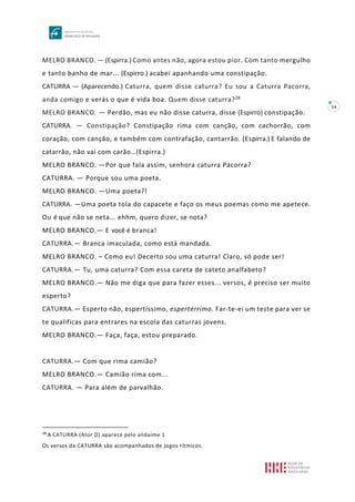 14
MELRO BRANCO. — (Espirra.) Como antes não, agora estou pior. Com tanto mergulho
e tanto banho de mar... (Espirro.) acabei apanhando uma constipação.
CATURRA — (Aparecendo.) Caturra, quem disse caturra? Eu sou a Caturra Pacorra,
anda comigo e verás o que é vida boa. Quem disse caturra?28
MELRO BRANCO. — Perdão, mas eu não disse caturra, disse (Espirro) constipação.
CATURRA. — Constipação? Constipação rima com canção, com cachorrão, com
coração, com canção, e também com contrafação, cantarrão. (Espirra.) E falando de
catarrão, não vai com carão…(Espirra.)
MELRO BRANCO. —Por que fala assim, senhora caturra Pacorra?
CATURRA. — Porque sou uma poeta.
MELRO BRANCO. —Uma poeta?!
CATURRA. —Uma poeta tola do capacete e faço os meus poemas como me apetece.
Ou é que não se neta... ehhm, quero dizer, se nota?
MELRO BRANCO.— E você é branca!
CATURRA.— Branca imaculada, como está mandada.
MELRO BRANCO. – Como eu! Decerto sou uma caturra! Claro, só pode ser!
CATURRA.— Tu, uma caturra? Com essa careta de cateto analfabeto?
MELRO BRANCO.— Não me diga que para fazer esses... versos, é preciso ser muito
esperto?
CATURRA.— Esperto não, espertíssimo, espertérrimo. Far-te-ei um teste para ver se
te qualificas para entrares na escola das caturras jovens.
MELRO BRANCO.— Faça, faça, estou preparado.
CATURRA.— Com que rima camião?
MELRO BRANCO.— Camião rima com...
CATURRA. — Para além de parvalhão.
28
A CATURRA (Ator D) aparece pelo andaime 1
Os versos da CATURRA são acompanhados de jogos rítmicos.
 