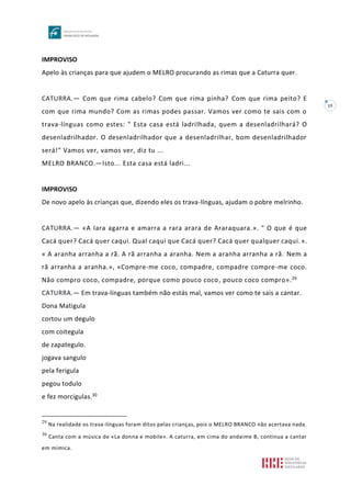 15
IMPROVISO
Apelo às crianças para que ajudem o MELRO procurando as rimas que a Caturra quer.
CATURRA.— Com que rima cabelo? Com que rima pinha? Com que rima peito? E
com que rima mundo? Com as rimas podes passar. Vamos ver como te sais com o
trava-línguas como estes: " Esta casa está ladrilhada, quem a desenladrilhará? O
desenladrilhador. O desenladrilhador que a desenladrilhar, bom desenladrilhador
será!" Vamos ver, vamos ver, diz tu ...
MELRO BRANCO.—Isto... Esta casa está ladri...
IMPROVISO
De novo apelo às crianças que, dizendo eles os trava-línguas, ajudam o pobre melrinho.
CATURRA.— «A Iara agarra e amarra a rara arara de Araraquara.». " O que é que
Cacá quer? Cacá quer caqui. Qual caqui que Cacá quer? Cacá quer qualquer caqui.».
« A aranha arranha a rã. A rã arranha a aranha. Nem a aranha arranha a rã. Nem a
rã arranha a aranha.», «Compre-me coco, compadre, compadre compre-me coco.
Não compro coco, compadre, porque como pouco coco, pouco coco compro».29
CATURRA.— Em trava-línguas também não estás mal, vamos ver como te sais a cantar.
Dona Matigula
cortou um degulo
com coitegula
de zapategulo.
jogava sangulo
pela ferigula
pegou todulo
e fez morcigulas.30
29
Na realidade os trava-línguas foram ditos pelas crianças, pois o MELRO BRANCO não acertava nada.
30
Canta com a música de «La donna e mobile». A caturra, em cima do andaime B, continua a cantar
em mímica.
 