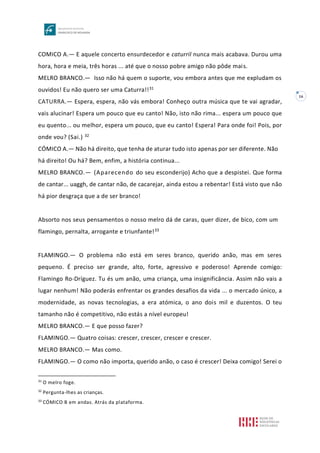 16
COMICO A.— E aquele concerto ensurdecedor e caturril nunca mais acabava. Durou uma
hora, hora e meia, três horas ... até que o nosso pobre amigo não pôde mais.
MELRO BRANCO.— Isso não há quem o suporte, vou embora antes que me expludam os
ouvidos! Eu não quero ser uma Caturra!!31
CATURRA.— Espera, espera, não vás embora! Conheço outra música que te vai agradar,
vais alucinar! Espera um pouco que eu canto! Não, isto não rima... espera um pouco que
eu quento... ou melhor, espera um pouco, que eu canto! Espera! Para onde foi! Pois, por
onde vou? (Sai.) 32
CÓMICO A.— Não há direito, que tenha de aturar tudo isto apenas por ser diferente. Não
há direito! Ou há? Bem, enfim, a história continua...
MELRO BRANCO.— (Aparecendo do seu esconderijo) Acho que a despistei. Que forma
de cantar... uaggh, de cantar não, de cacarejar, ainda estou a rebentar! Está visto que não
há pior desgraça que a de ser branco!
Absorto nos seus pensamentos o nosso melro dá de caras, quer dizer, de bico, com um
flamingo, pernalta, arrogante e triunfante!33
FLAMINGO.— O problema não está em seres branco, querido anão, mas em seres
pequeno. É preciso ser grande, alto, forte, agressivo e poderoso! Aprende comigo:
Flamingo Ro-Dríguez. Tu és um anão, uma criança, uma insignificância. Assim não vais a
lugar nenhum! Não poderás enfrentar os grandes desafios da vida ... o mercado único, a
modernidade, as novas tecnologias, a era atómica, o ano dois mil e duzentos. O teu
tamanho não é competitivo, não estás a nível europeu!
MELRO BRANCO.— E que posso fazer?
FLAMINGO.— Quatro coisas: crescer, crescer, crescer e crescer.
MELRO BRANCO.— Mas como.
FLAMINGO.— O como não importa, querido anão, o caso é crescer! Deixa comigo! Serei o
31
O melro foge.
32
Pergunta-lhes as crianças.
33
CÓMICO B em andas. Atrás da plataforma.
 