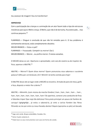 17
teu assessor de imagem! Vou-te transformar!
IMPROVISO
Com a participação das crianças e a animação de um ator fazem todo o tipo de estruturas
mecânicas para que o Melro cresça. O Melro, que não é de borracha, fica extenuado... mas
continua pequeno.34
FLAMINGO.— Cheguei à conclusão de que não há remédio para ti. O teu problema é
estritamente estrutural, estás completamente obsoleto.
MELRO BRANCO.— Estou o quê?
FLAMINGO.— Fracassado. Competir ou morrer! (Sai.)
MELRO BRANCO.— Morrer… eu prefiro morrer. É menos cansativo.
O MELRO deixa-se cair. Oportuno e aproveitador, com cara de coveiro ou de inspetor do
fisco, aparece o ABUTRE.35
ABUTRE.— Morrer?! Quem disse morrer? Quem pronunciou essa saborosa e suculenta
palavra? (Olha por um binóculo.) Ali! Mmmh! Já tenho comida para hoje!
O ABUTRE desce até ao lugar onde o MELRO se encontra. Armado de pano de mesa, garfo
e faca, disposto a meter-lhe o dente.36
ABUTRE.—iMmmhh, (com música da marcha fúnebre ) ham , ham , ham , ham ... ham ,
ham , ham , ham , ham , ham , ham , ham ! De aperitivo, comerei uma sanduíche de finas
e falecidas tripas! Que nojo tão delicioso! Para prato principal um pouco de fiambre de
carcaça! Llghghghfgh… já estou a saboreá-lo, já sinto a carícia fúnebre das fibras
filtrando-se-me por entre os meus fanados dentes! Depois (aproxima os pés) um bocado
34
Jogo com corda. Braços estendidos. Escadas. Etc.
35
Actor A pelo andaime 4.
36
Pode levar os seus instrumentos num saco em forma de caixão.
 