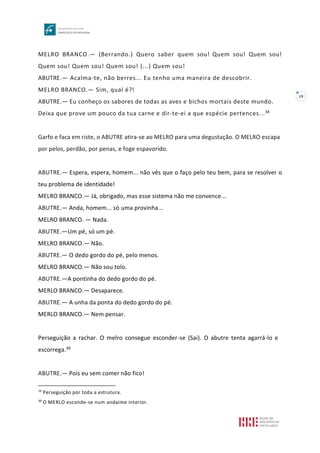 19
MELRO BRANCO.— (Berrando.) Quero saber quem sou! Quem sou! Quem sou!
Quem sou! Quem sou! Quem sou! (...) Quem sou!
ABUTRE.— Acalma-te, não berres... Eu tenho uma maneira de descobrir.
MELRO BRANCO.— Sim, qual é?!
ABUTRE.— Eu conheço os sabores de todas as aves e bichos mortais deste mundo.
Deixa que prove um pouco da tua carne e dir-te-ei a que espécie pertences...38
Garfo e faca em riste, o ABUTRE atira-se ao MELRO para uma degustação. O MELRO escapa
por pelos, perdão, por penas, e foge espavorido.
ABUTRE.— Espera, espera, homem... não vês que o faço pelo teu bem, para se resolver o
teu problema de identidade!
MELRO BRANCO.— Já, obrigado, mas esse sistema não me convence...
ABUTRE.— Anda, homem... só uma provinha...
MELRO BRANCO. — Nada.
ABUTRE.—Um pé, só um pé.
MELRO BRANCO.— Não.
ABUTRE.— O dedo gordo do pé, pelo menos.
MELRO BRANCO.— Não sou tolo.
ABUTRE.—A pontinha do dedo gordo do pé.
MERLO BRANCO.— Desaparece.
ABUTRE.— A unha da ponta do dedo gordo do pé.
MERLO BRANCO.— Nem pensar.
Perseguição a rachar. O melro consegue esconder-se (Sai). O abutre tenta agarrá-lo e
escorrega.39
ABUTRE.— Pois eu sem comer não fico!
38
Perseguição por toda a estrutura.
39
O MERLO esconde-se num andaime interior.
 