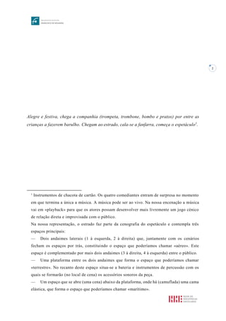 2
Alegre e festiva, chega a companhia (trompeta, trombone, bombo e pratos) por entre as
crianças a fazerem barulho. Chegam ao estrado, cala-se a fanfarra, começa o espetáculo1
.
1
Instrumentos de chacota de cartão. Os quatro comediantes entram de surpresa no momento
em que termina a única a música. A música pode ser ao vivo. Na nossa encenação a música
vai em «playback» para que os atores possam desenvolver mais livremente um jogo cénico
de relação direta e improvisada com o público.
Na nossa representação, o estrado faz parte da cenografia do espetáculo e contempla três
espaços principais:
— Dois andaimes laterais (1 à esquerda, 2 à direita) que, juntamente com os cenários
fecham os espaços por trás, constituindo o espaço que poderíamos chamar «aéreo». Este
espaço é complementado por mais dois andaimes (3 à direita, 4 à esquerda) entre o público.
— Uma plataforma entre os dois andaimes que forma o espaço que poderíamos chamar
«terrestre». No recanto deste espaço situa-se a bateria e instrumentos de percussão com os
quais se formarão (no local de cena) os acessórios sonoros da peça.
— Um espaço que se abre (uma cena) abaixo da plataforma, onde há (camuflada) uma cama
elástica, que forma o espaço que poderíamos chamar «marítimo».
 