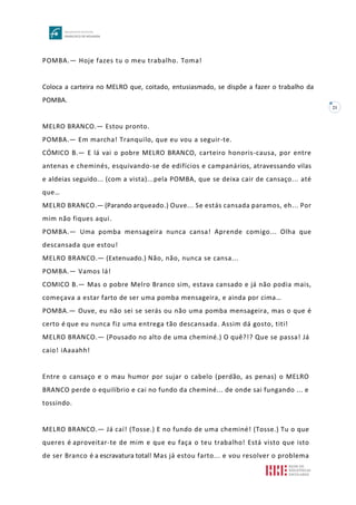 21
POMBA.— Hoje fazes tu o meu trabalho. Toma!
Coloca a carteira no MELRO que, coitado, entusiasmado, se dispõe a fazer o trabalho da
POMBA.
MELRO BRANCO.— Estou pronto.
POMBA.— Em marcha! Tranquilo, que eu vou a seguir-te.
CÓMICO B.— E lá vai o pobre MELRO BRANCO, carteiro honoris-causa, por entre
antenas e cheminés, esquivando-se de edifícios e campanários, atravessando vilas
e aldeias seguido... (com a vista)...pela POMBA, que se deixa cair de cansaço... até
que…
MELRO BRANCO.— (Parando arqueado.) Ouve... Se estás cansada paramos, eh... Por
mim não fiques aqui.
POMBA.— Uma pomba mensageira nunca cansa! Aprende comigo... Olha que
descansada que estou!
MELRO BRANCO.— (Extenuado.) Não, não, nunca se cansa...
POMBA.— Vamos lá!
COMICO B.— Mas o pobre Melro Branco sim, estava cansado e já não podia mais,
começava a estar farto de ser uma pomba mensageira, e ainda por cima…
POMBA.— Ouve, eu não sei se serás ou não uma pomba mensageira, mas o que é
certo é que eu nunca fiz uma entrega tão descansada. Assim dá gosto, titi!
MELRO BRANCO.— (Pousado no alto de uma cheminé.) O quê?!? Que se passa! Já
caio! iAaaahh!
Entre o cansaço e o mau humor por sujar o cabelo (perdão, as penas) o MELRO
BRANCO perde o equilíbrio e cai no fundo da cheminé... de onde sai fungando ... e
tossindo.
MELRO BRANCO.— Já caí! (Tosse.) E no fundo de uma cheminé! (Tosse.) Tu o que
queres é aproveitar-te de mim e que eu faça o teu trabalho! Está visto que isto
de ser Branco é a escravatura total! Mas já estou farto... e vou resolver o problema
 
