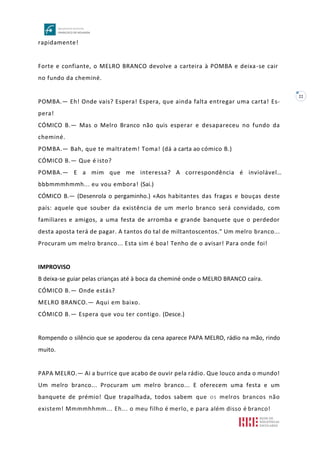 22
rapidamente!
Forte e confiante, o MELRO BRANCO devolve a carteira à POMBA e deixa-se cair
no fundo da cheminé.
POMBA.— Eh! Onde vais? Espera! Espera, que ainda falta entregar uma carta! Es-
pera!
CÓMICO B.— Mas o Melro Branco não quis esperar e desapareceu no fundo da
cheminé.
POMBA.— Bah, que te maltratem! Toma! (dá a carta ao cómico B.)
CÓMICO B.— Que é isto?
POMBA.— E a mim que me interessa? A correspondência é inviolável…
bbbmmmhmmh... eu vou embora! (Sai.)
CÓMICO B.— (Desenrola o pergaminho.) «Aos habitantes das fragas e bouças deste
país: aquele que souber da existência de um merlo branco será convidado, com
familiares e amigos, a uma festa de arromba e grande banquete que o perdedor
desta aposta terá de pagar. A tantos do tal de miltantoscentos." Um melro branco...
Procuram um melro branco... Esta sim é boa! Tenho de o avisar! Para onde foi!
IMPROVISO
B deixa-se guiar pelas crianças até à boca da cheminé onde o MELRO BRANCO caíra.
CÓMICO B.— Onde estás?
MELRO BRANCO.— Aqui em baixo.
CÓMICO B.— Espera que vou ter contigo. (Desce.)
Rompendo o silêncio que se apoderou da cena aparece PAPA MELRO, rádio na mão, rindo
muito.
PAPA MELRO.— Ai a burrice que acabo de ouvir pela rádio. Que louco anda o mundo!
Um melro branco... Procuram um melro branco... E oferecem uma festa e um
banquete de prémio! Que trapalhada, todos sabem que os melros brancos não
existem! Mmmmhhmm... Eh... o meu filho é merlo, e para além disso é branco!
 