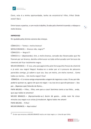 23
Claro, esta é a minha oportunidade, tenho de encontrá-lo! Filho...Filho! Onde
estás? (Sai.)
Entre tosses e poeiras, e com muito trabalho, B sobe pela cheminé trazendo a reboque o
melro branco.
IMPROVISO
B é ajudado pelos ânimos sonoros das crianças.
CÓMICO B.— Temos o melro branco!
MERLO BRANCO.— Branco não, negro!41
CÓMICO B.— Negro?!
CÓMICO A.— (Aparecendo.). Sim, o melro branco, cansado das falcatruadas que lhe
fizeram por ser branco, decidiu enfarruscar-se todo enfarruscado com farrusco da
cheminé até ficar totalmente negro.
MELRO BRANCO.— É isso, uma passagenzinha pelo farrusquinho fresco da cheminé
e já está: sou negro! Negro! Acabou-se o andar por aí à procura de pássaros
parecidos comigo…já sabem o que sou. Sou um melro, um melro normal... Como
todos os merlos... Um merlo negro! Viva!
CÓMICO A.—E o nosso amigo empreendeu viagem de regresso a casa. O seu pai não
poderia queixar-se, agora sim que era negro —ou isso era o que ele pensava—. Seu
pai... (Aparece o pai.) falando de Roma...
PAPA MELRO.— Filho... filho, vem para a casa! Sentimos tanto a tua falta... anda,
que aqui todos te amamos!
MELRO BRANCO.— (Aproximando-se.) Assim dá gosto... ainda nem há cinco
minutos sou negro e as coisas já mudaram. Agora todos me amam!
PAPA MELRO. - Filho!
MELRO BRANCO.— Aqui estou!
41
O ator que encarna o MELRO BRANCO vestiu um traje negro por cima do que tinha.
 