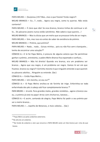 24
PAPA MELRO.— (Surpresa.) Eh? Mas…mas o que fizeste? Estás negro?!
MELRO BRANCO.— Eu...?...nada... Agora sou negro, como tu querias. Não estás
contente?
PAPA MELRO.— É claro que não! Se eras branco, branco tinhas de continuar a sê-
lo... Os pássaros jovens nunca estão satisfeitos. Não sabeis o que quereis...!
MELRO BRANCO.— Mas tu dizias que um melro que se prezasse tinha de ser negro.
PAPA MELRO.— Sim, mas isso era antes de saber da existência do prémio.
MELRO BRANCO.— Prémio, que prémio?
PAPA MELRO.— Nada... nada... Coisas minhas… pois eu não fico sem o banquete…
tenho de encontrar uma solução!42
CÓMICO A.—E lá foi Papa Melro, à procura de alguma astúcia que lhe permitisse
ganhar o prémio…entretanto, o pobre Melro Branco fica espantado e confuso…
MELRO BRANCO.— Não há direito! Quando era branco, era um problema ser
branco... Agora que sou negro, é um problema ser negro. Vamos lá ver em que
ficamos: branco ou negro?! Certinho mesmo é que ninguém entende o que querem
os pássaros adultos... Ninguém os entende. (Sai.)
CÓMICO A.— Então Papa Melro...
PAPA MELRO.— Um moinho, cá vou eu!43
CÓMICO A.— O Papa Melro encheu-se de farinha de trigo. Enfarinhou-se todo
enfarinhado dos pés à cabeça até ficar completamente branco.44
PAPA MELRO.— Já está. Para grandes males, grandes remédios… agora o branco sou
eu…o prémio já está no papo! Arroz com chicharros, batatas...
CÓMICO A.—E assim, cantando de alegria, Papa Melro foi pedir o seu prémio por
ser o melro branco…
PAPA MELRO.—...repolho de Betanzos, e mais cebolas... (Sai.)
42
Papa Melro sai pelos andaimes exteriores.
43
No alto de um andaime.
44
No fundo do andaime o ator que encarna o PAPA MELRO veste um fato branco por cima do que
levava.
 