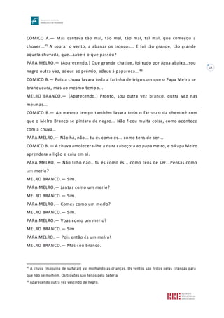 25
CÓMICO A.— Mas cantava tão mal, tão mal, tão mal, tal mal, que começou a
chover...45 A soprar o vento, a abanar os troncos... E foi tão grande, tão grande
aquela chuvada, que...sabeis o que passou?
PAPA MELRO.— (Aparecendo.) Que grande chatice, foi tudo por água abaixo…sou
negro outra vez, adeus ao prémio, adeus à paparoca...46
COMICO B.— Pois a chuva lavara toda a farinha de trigo com que o Papa Melro se
branqueara, mas ao mesmo tempo...
MELRO BRANCO.— (Aparecendo.) Pronto, sou outra vez branco, outra vez nas
mesmas...
COMICO B.— Ao mesmo tempo também lavara todo o farrusco da cheminé com
que o Melro Branco se pintara de negro... Não ficou muita coisa, como acontece
com a chuva…
PAPA MELRO.— Não há, não... tu és como és... como tens de ser...
CÓMICO B. — A chuva amolecera-lhe a dura cabeçota ao papa melro, e o Papa Melro
aprendera a lição e caiu em si.
PAPA MELRO. — Não filho não.. tu és como és... como tens de ser...Pensas como
um merlo?
MELRO BRANCO.— Sim.
PAPA MELRO.— Jantas como um merlo?
MELRO BRANCO.— Sim.
PAPA MELRO.— Comes como um merlo?
MELRO BRANCO.— Sim.
PAPA MELRO.— Voas como um merlo?
MELRO BRANCO.— Sim.
PAPA MELRO. — Pois então és um melro!
MELRO BRANCO.— Mas sou branco.
45
A chuva (máquina de sulfatar) vai molhando as crianças. Os ventos são feitos pelas crianças para
que não se molhem. Os trovões são feitos pela bateria
46
Aparecendo outra vez vestindo de negro.
 