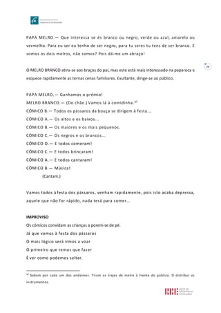 26
PAPA MELRO.— Que interessa se és branco ou negro, verde ou azul, amarelo ou
vermelho. Para eu ser eu tenho de ser negro, para tu seres tu tens de ser branco. E
somos os dois melros, não somos? Pois dá-me um abraço!
O MELRO BRANCO atira-se aos braços do pai, mas este está mais interessado na paparoca e
esquece rapidamente as ternas cenas familiares. Exultante, dirige-se ao público.
PAPA MELRO.— Ganhamos o prémio!
MELRO BRANCO.— (Do chão.) Vamos lá à comidinha.47
CÓMICO B.— Todos os pássaros da bouça se dirigem à festa...
CÓMICO A.— Os altos e os baixos...
CÓMICO B.— Os maiores e os mais pequenos.
CÓMICO C.— Os negros e os brancos...
CÓMICO D.— E todos comeram!
CÓMICO C.— E todos brincaram!
CÓMICO A.— E todos cantaram!
CÓMICO B.— Música!
(Cantam.)
Vamos todos à festa dos pássaros, venham rapidamente, pois isto acaba depressa,
aquele que não for rápido, nada terá para comer…
IMPROVISO
Os cómicos convidam as crianças a porem-se de pé.
Já que vamos à festa dos pássaros
O mais lógico será irmos a voar
O primeiro que temos que fazer
É ver como podemos saltar.
47
Sobem por cada um dos andaimes. Tiram os trajes de melro à frente do público. D distribui os
instrumentos.
 