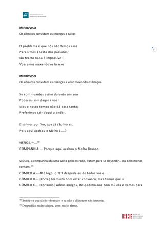 27
IMPROVISO
Os cómicos convidam as crianças a saltar.
O problema é que nós não temos asas
Para irmos à festa dos pássaros;
No teatro nada é impossível,
Voaremos mexendo os braços.
IMPROVISO
Os cómicos convidam as crianças a voar movendo os braços.
Se continuardes assim durante um ano
Podereis sair daqui a voar
Mas o nosso tempo não dá para tanto;
Preferimos sair daqui a andar.
E saímos por fim, que já são horas,
Pois aqui acabou o Melro L....?
NENOS.—...48
COMPANHIA.— Porque aqui acabou o Melro Branco.
Música, a companhia dá uma volta pelo estrado. Param para se despedir... ou pelo menos
tentam. 49
CÓMICO A.---Até logo, o TEX despede-se de todos vós e...
CÓMICO B.— (Corta.) Foi muito bom estar convosco, mas temos que ir...
CÓMICO C.— (Cortando.) Adeus amigos, Despedimo-nos com música e vamos para
48
Supõe-se que dirão «branco» e se não o disserem não importa.
49
Despedida muito alegre, com muito ritmo.
 