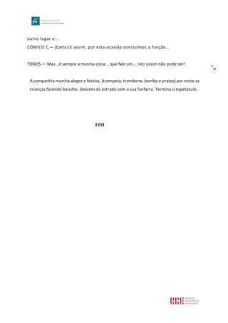 28
outro lugar e...
CÓMICO C.— (Corta.) E assim, por esta ocasião concluímos a função...
TODOS.— Mas...é sempre a mesma coisa... que fale um... isto assim não pode ser!
A companhia marcha alegre e festiva, (trompeta, trombone, bombo e pratos) por entre as
crianças fazendo barulho. Descem do estrado com a sua fanfarra. Termina o espetáculo.
FIM
 