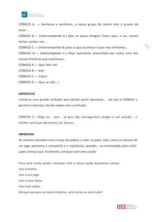 4
CÓMICO A. — Senhoras e senhores, o nosso grupo de teatro tem o prazer de
estar...
CÓMICO B.— (interrompendo A.) Que se passa amigos? Estes aqui…e eu, vamos
tentar contar-vos...
CÓMICO C.— (interrompendo B.) pois o que acontece é que nós vínhamos…
CÓMICO D.— (interrompendo C.) Hoje queremos presentear-vos como uma das
nossas histórias que aconteceu...
CÓMICO A.— Que fale um!
COMICO B.— Isso!
CÓMICO C.— Claro!
CÓMICO D.— Que se não...!
IMPROVISO
Instala-se uma grande confusão para decidir quem apresenta ... até que o CÓMICO C.
perante o alvoroço, decide acabar com a confusão.
CÓMICO C.—Digo eu... que... já que não conseguimos chegar a um acordo... o
melhor será que apresente um desses...
IMPROVISO
Os cómicos convidam uma criança do público a subir ao palco. Este, como se tratasse de
um jogo, apresenta a companhia e o espetáculo, ajudado... ou incomodado pelos esfor-
çados cómicos que, finalmente, começam com esta canção:
Para este conto poder começar com a vossa ajuda queremos contar:
Isto é teatro
Isto é um jogo
Isto e uma festa
Isto é de todos.
Vós que pensais na nossa história, será certa ou será tola?
 