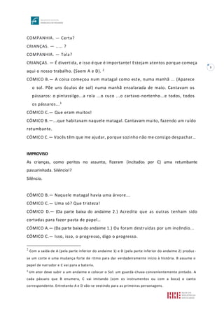 5
COMPANHIA. — Certa?
CRIANÇAS. — ..... ?
COMPANHIA. — Tola?
CRIANÇAS. — É divertida, e isso é que é importante! Estejam atentos porque começa
aqui o nosso trabalho. (Saem A e D). 2
CÓMICO B.— A coisa começou num matagal como este, numa manhã ... (Aparece
o sol. Põe uns óculos de sol) numa manhã ensolarada de maio. Cantavam os
pássaros: o pintassilgo...a rola ...o cuco ...o cartaxo-nortenho...e todos, todos
os pássaros...3
CÓMICO C.— Que eram muitos!
CÓMICO B.—...que habitavam naquele matagal. Cantavam muito, fazendo um ruído
retumbante.
CÓMICO C.— Vocês têm que me ajudar, porque sozinho não me consigo despachar…
IMPROVISO
As crianças, como peritos no assunto, fizeram (incitados por C) uma retumbante
passarinhada. Silêncio!?
Silêncio.
CÓMICO B.— Naquele matagal havia uma árvore...
CÓMICO C.— Uma só? Que tristeza!
CÓMICO D.— (Da parte baixa do andaime 2.) Acredito que as outras tenham sido
cortadas para fazer pasta de papel…
CÓMICO A.— (Da parte baixa do andaime 1.) Ou foram destruídas por um incêndio...
CÓMICO C.— Isso, isso, o progresso, digo o progresso.
2
Com a saída de A (pela parte inferior do andaime 1) e D (pela parte inferior do andaime 2) produz -
se um corte e uma mudança forte de ritmo para dar verdadeiramente início à história. B assume o
papel de narrador e C vai para a bateria.
3
Um ator deve subir a um andaime e colocar o Sol: um guarda-chuva convenientemente pintado. A
cada pássaro que B enumera, C vai imitando (com os instrumentos ou com a boca) o canto
correspondente. Entretanto A e D vão-se vestindo para as primeiras personagens.
 