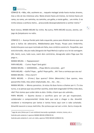 6
CÓMICO B.—Não, não, acalmem-se... naquele matagal ainda havia muitas árvores,
mas a nós só nos interessa uma. Nesta árvore havia um tronco, no tronco havia um
ramo, no ramo, um raminho, no raminho, um galho, e neste galho... um ninho. E no
ninho estava a senhora melra... procurando desesperadamente o senhor melro.4
Num tronco, MAMA MELRA faz ninho. Na outra, PAPA MELRO escuta, atento, um
jogo de futepássaro na radio.
CÓMICO C.— Avança Pardal pelo lado esquerdo, passa para Alvéola-branca que voa
para a baliza do adversário, Alvéola-branca para Poupa, Poupa para Andorinha,
Andorinha para cuco que é entrada em falta, mas o árbitro canário Sr. Paspalhás, que
está distraído, não pia nada (desgosto de Papá Melro) e aplica-se a lei da vantagem.
(Ah, bom), cuco, tudo cuco, caem dois contrários, desagrado sobre Pega que lhe
pega e…
MAMA MELRA. — Pppepeeeeee!
PAPA MELRO. - C o m o Pepe? Será golo!
MAMA MELRA. — GOOOOOOL... (Papa Merlo concorda)... go!!
PAPA MELRO. —Golfo? Pepe... golfo? Pepe golfo... Ah! Tens a certeza que sou eu!
MAMA MELRA. —Pois claro!!!
PAPA MELRO. — (Firme.) Que queres? Ehhm (Mansinho.) Que queres, meu
passarinho lindo, meu amor emplumado, me... me... me...
MAMA MELRA. — Menos parvoíces. Já estou há duas horas a chamar por ti. É o teu
turno, e se pensas que vou aninhar sozinha, estás bem enganado! O filho é dos dois,
não? Pois temos que cuidar dele os dois. Então, é bom que vás subindo…
PAPA MELRO. — Quanta dureza e sacrifício para ser um pai responsável,
colaborador e comprometido! Ainda bem que está a chegar o dia. Amanhã
receberei a recompensa por tantas e tantas horas aqui com o rabo achatado.
Amanhã nascerá o nosso melrinho. De certeza que vai sair a mim. Será a inveja de
4
Jogo de sons (feitos por C num xilofone) marcando a gradação: «árvore, tronco, etc.».
Subindo pelo andaime 1 aparece MAMA MELRA (CÓMICO A).
Subindo pelo andaime 2, com um rádio, aparece PAPA MELRO (CÓMICO D).
 