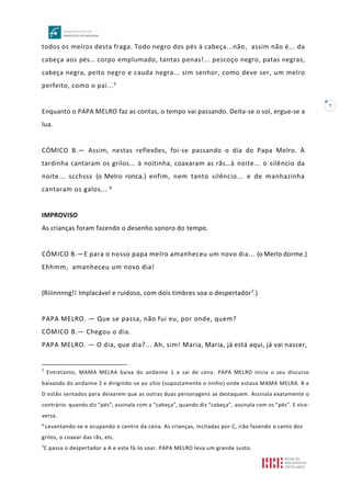 7
todos os melros desta fraga. Todo negro dos pés à cabeça...não, assim não é... da
cabeça aos pés... corpo emplumado, tantas penas!... pescoço negro, patas negras,
cabeça negra, peito negro e cauda negra... sim senhor, como deve ser, um melro
perfeito, como o pai...5
Enquanto o PAPA MELRO faz as contas, o tempo vai passando. Deita-se o sol, ergue-se a
lua.
CÓMICO B.— Assim, nestas reflexões, foi-se passando o dia do Papa Melro. À
tardinha cantaram os grilos... à noitinha, coaxaram as rãs…à noite... o silêncio da
noite... scchsss (o Melro ronca.) enfim, nem tanto silêncio... e de manhazinha
cantaram os galos... 6
IMPROVISO
As crianças foram fazendo o desenho sonoro do tempo.
CÓMICO B.—E para o nosso papa melro amanheceu um novo dia... (o Merlo dorme.)
Ehhmm, amanheceu um novo dia!
(Riiinnnng!! Implacável e ruidoso, com dois timbres soa o despertador7.)
PAPA MELRO. — Que se passa, não fui eu, por onde, quem?
CÓMICO B.— Chegou o dia.
PAPA MELRO. — O dia, que dia?... Ah, sim! Maria, Maria, já está aqui, já vai nascer,
5
Entretanto, MAMA MELRA baixa do andaime 1 e sai de cena. PAPA MELRO inicia o seu discurso
baixando do andaime 2 e dirigindo-se ao sítio (supostamente o ninho) onde estava MAMA MELRA. B e
D estão sentados para deixarem que as outras duas personagens se destaquem. Assinala exatamente o
contrário: quando diz “pés”, assinala com a “cabeça”, quando diz “cabeça”, assinala com os “pés”. E vice-
versa.
6
Levantando-se e ocupando o centro da cena. As crianças, incitadas por C, irão fazendo o canto dos
grilos, o coaxar das rãs, etc.
7
C passa o despertador a A e este fá-lo soar. PAPA MELRO leva um grande susto.
 