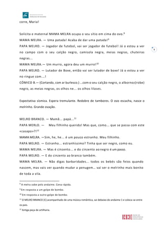 8
corre, Maria!
Solícita e maternal MAMA MELRA ocupa o seu sítio em cima do ovo.8
MAMA MELRA. — Uma patada! Acaba de dar uma patada!9
PAPA MELRO. — Jogador de futebol, vai ser jogador de futebol! Já o estou a ver
no campo com o seu calção negro, camisola negra, meias negras, chuteiras
negras...
MAMA MELRA.— Um murro, agora deu um murro!10
PAPA MELRO. — Lutador de Boxe, então vai ser lutador de boxe! Já o estou a ver
no ringue com.…!
CÓMICO B.— (Cortando, com ar burlesco.) ...com o seu calção negro, o albornoz(robe)
negro, as meias negras, os olhos ne... os olhos lilases.
Expectativa sísmica. Espera tremulante. Redobre de tambores. O ovo escacha, nasce o
melrinho. Grande ovação.
MELRO BRANCO. — Mamã... papá...11
PAPA MERLO. — Meu filhinho querido! Mas que, como... que se passa com este
«casapo»?!12
MAMA MELRA. —Sim, he, he... é um pouco estranho. Meu filhinho.
PAPA MELRO. — Estranho... estranhíssimo? Tinha que ser negro, como eu.
MAMA MELRA. — Mas é cinzento... e do cinzento ao negro é um passo.
PAPA MELRO. — E do cinzento ao branco também.
MAMA MELRA. — Não digas barbaridades... todos os bebés são feios quando
nascem, mas vais ver quando mudar a penugem… vai ser o melrinho mais bonito
de toda a vila.
8
A melra sobe pelo andaime. Cena rápida.
9
Em resposta a um golpe de bombo.
10
Em resposta a outro golpe de bombo.
11
O MELRO BRANCO (C) acompanhado de uma música romântica, sai debaixo do andaime 1 e coloca-se entre
os pais.
12
Antiga peça de artilharia.
 
