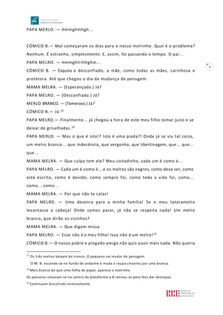 9
PAPA MERLO. — Hmmghmhgh...
CÓMICO B.— Mal começaram os dias para o nosso melrinho. Qual é o problema?
Nenhum. É estranho, simplesmente. E, assim, foi passando o tempo. O pai...
PAPA MELRO. — Hmmghlrrhhghm...
CÓMICO B. — Esquivo e desconfiado, a mãe, como todas as mães, carinhosa e
protetora. Até que chegou o dia da mudança de penugem.
MAMA MELRA. — (Esperançada.) Já?
PAPA MELRO. — (Desconfiado.) Já?
MERLO BRANCO. — (Temeroso.) Já?
CÓMICO B.— Já.13
PAPA MELRO.— Finalmente... já chegou a hora de este meu filho tomar juízo e se
deixar de grisalhadas.14
PAPA MERLO. — Mas o que é isto!? Isto é uma piada?! Onde já se viu tal coisa,
um melro branco... que indecência, que vergonha, que libertinagem, que... que...
que...
MAMA MELRA. — Que culpa tem ele? Meu coitadinho, cada um é como é...
PAPA MELRO. — Cada um é como é.…e os melros são negros, como deve ser, como
está escrito, como é devido, como sempre foi, como toda a vida foi, como...
como... como...
MAMA MELRA. — Por que não te calas!
PAPA MELRO. — Uma desonra para a minha família! Se o meu tataramelro
levantasse a cabeça! Onde vamos parar, já não se respeita nada! Um melro
branco, que dirão os vizinhos?
MAMA MELRA. — Que digam missa.
PAPA MELRO. — Esse não é o meu filho! Isso não é um melro!15
CÓMICO B.— O nosso pobre e pingado amigo não quis ouvir mais nada. Não queria
13
Os três melros baixam do tronco. O pequeno vai mudar de penugem.
O M. B. esconde-se no fundo do andaime e muda a roupa cinzenta por uma branca.
14
Mais branco do que uma folha de papel, aparece o melrinho.
Os pássaros situaram-se no centro da plataforma e B retirou-se para lhes dar destaque.
15
Continuam discutindo mimicamente.
 
