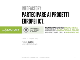 INFOFACTORY
PARTECIPARE AI PROGETTI
EUROPEI ICT.
GIOGNO	
  2013	
  	
  |	
  	
  infoFACTORY	
  |	
  ©	
  PAOLO	
  OMERO	
  
Udine, 11 Giugno 2013
PAOLO OMERO
omero@infofactory.it
1	
  
 