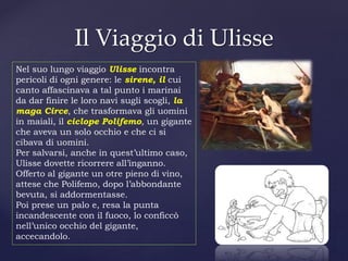 Il Viaggio di Ulisse
Nel suo lungo viaggio Ulisse incontra
pericoli di ogni genere: le sirene, il cui
canto affascinava a tal punto i marinai
da dar finire le loro navi sugli scogli, la
maga Circe, che trasformava gli uomini
in maiali, il ciclope Polifemo, un gigante
che aveva un solo occhio e che ci si
cibava di uomini.
Per salvarsi, anche in quest’ultimo caso,
Ulisse dovette ricorrere all’inganno.
Offerto al gigante un otre pieno di vino,
attese che Polifemo, dopo l’abbondante
bevuta, si addormentasse.
Poi prese un palo e, resa la punta
incandescente con il fuoco, lo conficcò
nell’unico occhio del gigante,
accecandolo.
 