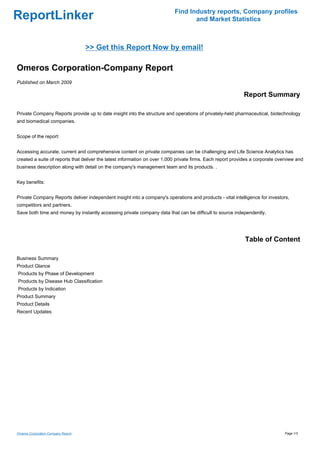 Find Industry reports, Company profiles
ReportLinker                                                                      and Market Statistics



                                    >> Get this Report Now by email!

Omeros Corporation-Company Report
Published on March 2009

                                                                                                            Report Summary

Private Company Reports provide up to date insight into the structure and operations of privately-held pharmaceutical, biotechnology
and biomedical companies.


Scope of the report:


Accessing accurate, current and comprehensive content on private companies can be challenging and Life Science Analytics has
created a suite of reports that deliver the latest information on over 1,000 private firms. Each report provides a corporate overview and
business description along with detail on the company's management team and its products. .


Key benefits:


Private Company Reports deliver independent insight into a company's operations and products - vital intelligence for investors,
competitors and partners.
Save both time and money by instantly accessing private company data that can be difficult to source independently.




                                                                                                             Table of Content

Business Summary
Product Glance
Products by Phase of Development
Products by Disease Hub Classification
Products by Indication
Product Summary
Product Details
Recent Updates




Omeros Corporation-Company Report                                                                                               Page 1/3
 