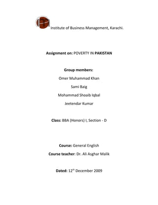 Institute of Business Management, Karachi.




Assignment on: POVERTY IN PAKISTAN



          Group members:

       Omer Muhammad Khan

              Sami Baig

      Mohammad Shoaib Iqbal

          Jeetendar Kumar



  Class: BBA (Honors) I, Section - D




       Course: General English

 Course teacher: Dr. Ali Asghar Malik



     Dated: 12th December 2009
 