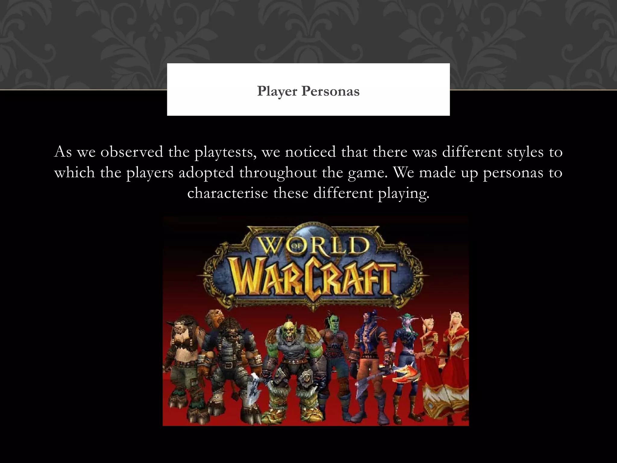 As we observed the playtests, we noticed that there was different styles to which the players adopted throughout the game. We made up personas to characterise these different playing. Player Personas http://2.bp.blogspot.com/_48yUccSz7Vk/TD8-ix_RftI/AAAAAAAAAkI/YNCGGSUjHvo/s1600/world_of_warcraft-persona.jpg 