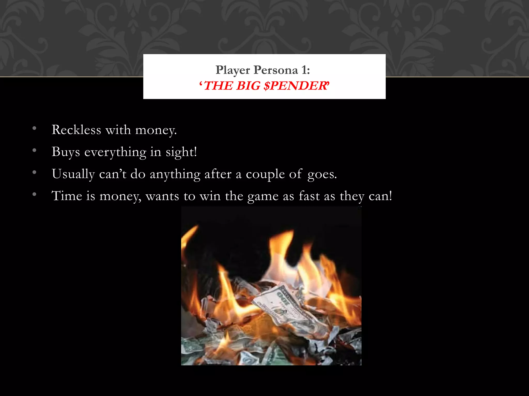 Reckless with money. Buys everything in sight! Usually can’t do anything after a couple of goes. Time is money, wants to win the game as fast as they can! Player Persona 1:  ‘ THE BIG $PENDER ’ http://i469.photobucket.com/albums/rr58/CRAZWALT/burning-money.jpg 