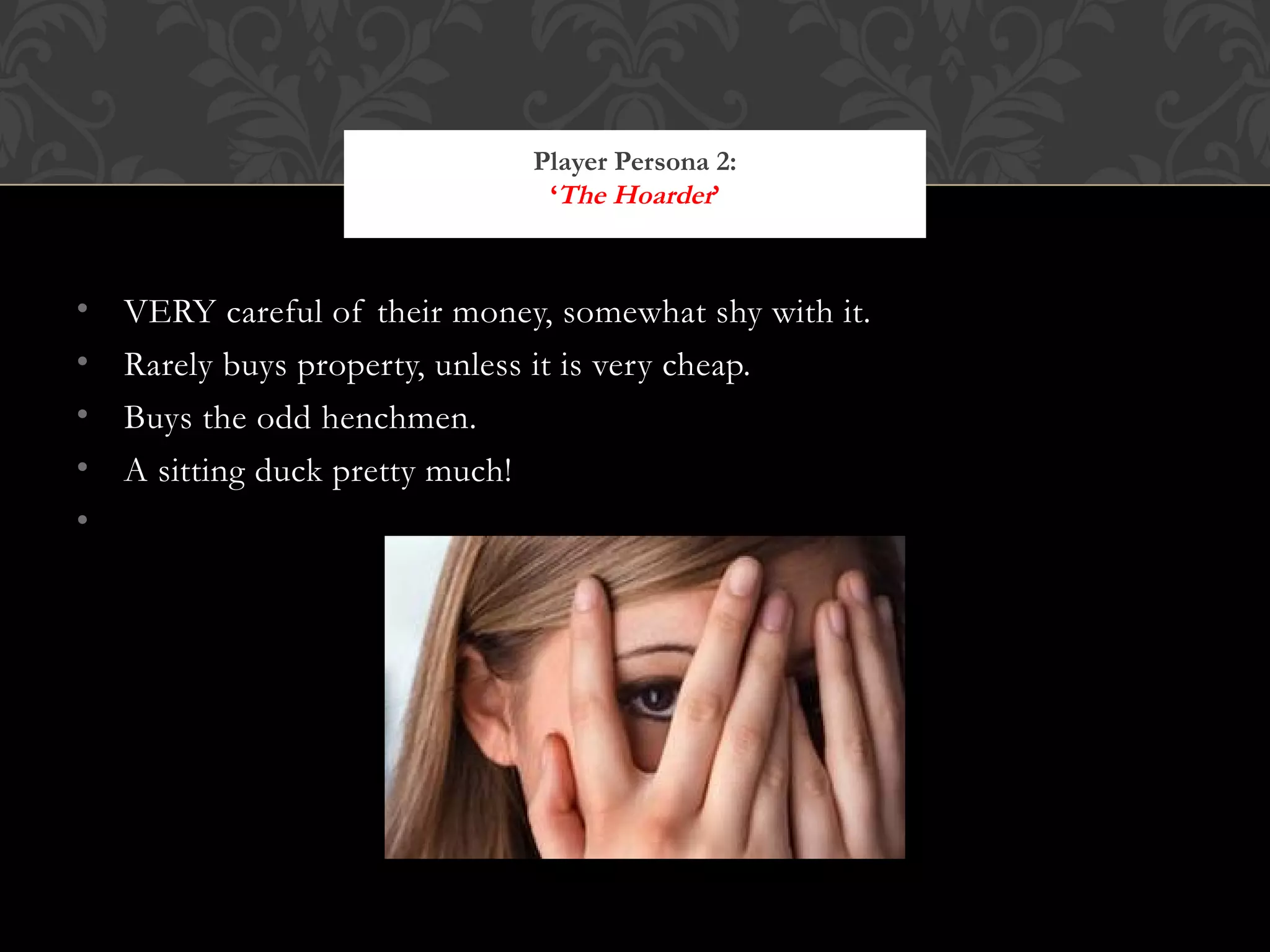 VERY careful of their money, somewhat shy with it. Rarely buys property, unless it is very cheap. Buys the odd henchmen. A sitting duck pretty much! Player Persona 2: ‘ The Hoarder ’ http://t0.gstatic.com/images?q=tbn:ANd9GcS0FDGjQGNawvKOvYwLZdBx1GbxECMjjhUkxYyGiaVR_82J-B_4 