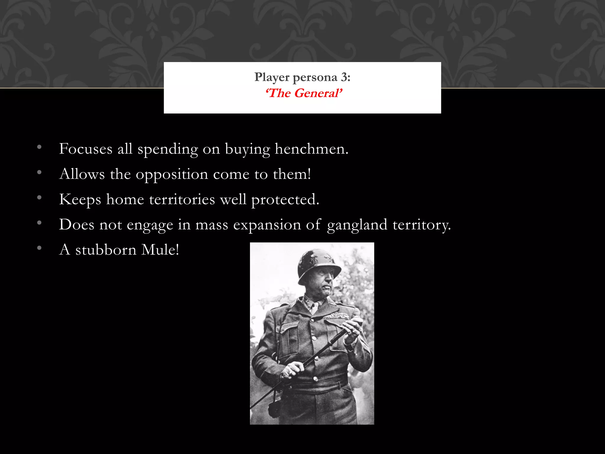 Focuses all spending on buying henchmen. Allows the opposition come to them! Keeps home territories well protected. Does not engage in mass expansion of gangland territory. A stubborn Mule! Player persona 3: ‘The General’ http://www.freeinfosociety.com/media/images/1442.jpg 