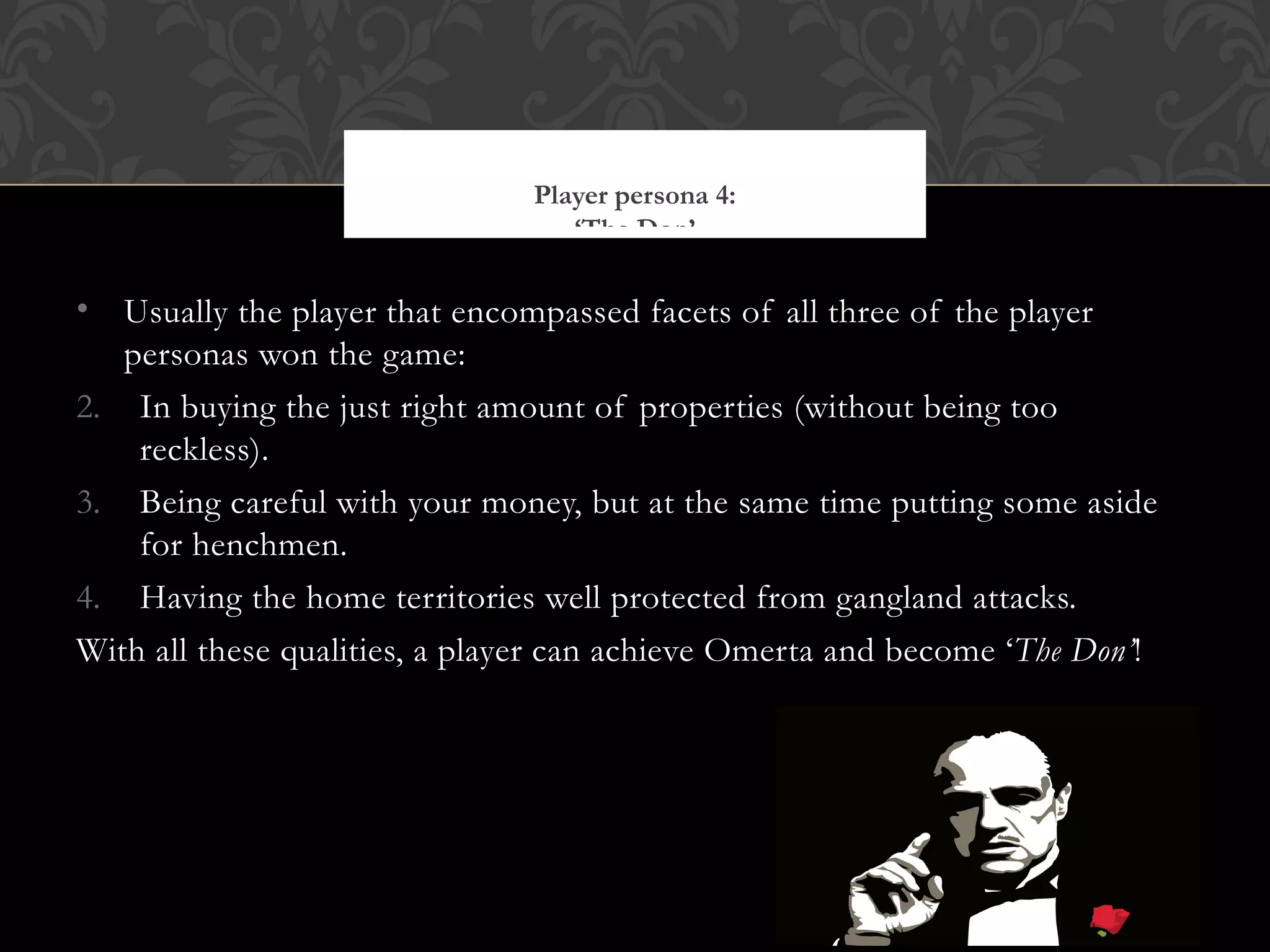 Usually the player that encompassed facets of all three of the player personas won the game: In buying the just right amount of properties (without being too reckless). Being careful with your money, but at the same time putting some aside for henchmen. Having the home territories well protected from gangland attacks. With all these qualities, a player can achieve O merta and become ‘ The Don’ ! Player persona 4: ‘The Don’ http://chubbyfingers.files.wordpress.com/2011/07/the-godfather-marlon-brando-9109847-1191-842.jpg 