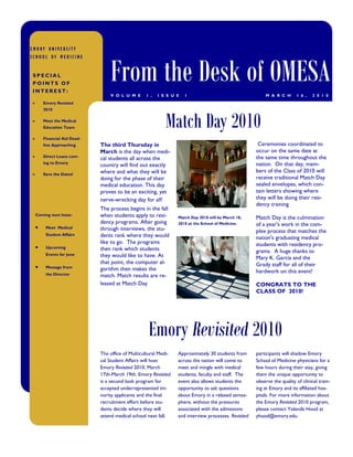 EMORY UNIVERSITY




                              From the Desk of OMESA
SCHOOL OF MEDICINE


SPECIAL
POINTS OF
INTEREST:
                              V O L U M E      1 ,   I S S U E   1                                     M A R C H       1 6 ,   2 0 1 0
    Emory Revisited
    2010

    Meet the Medical
    Education Team                                      Match Day 2010
    Financial Aid Dead-
    line Approaching      The third Thursday in                                                     Ceremonies coordinated to
                          March is the day when medi-                                              occur on the same date at
    Direct Loans com-
                          cal students all across the                                              the same time throughout the
    ing to Emory                                                                                   nation. On that day, mem-
                          country will find out exactly
                          where and what they will be                                              bers of the Class of 2010 will
    Save the Dates!
                          doing for the phase of their                                             receive traditional Match Day
                          medical education. This day                                              sealed envelopes, which con-
                          proves to be an exciting, yet                                            tain letters showing where
                          nerve-wrecking day for all!                                              they will be doing their resi-
                                                                                                   dency training
                          The process begins in the fall
 Coming next Issue:       when students apply to resi-        Match Day 2010 will be March 18,     Match Day is the culmination
                          dency programs. After going         2010 at the School of Medicine.      of a year's work in the com-
      Meet Medical        through interviews, the stu-                                             plex process that matches the
      Student Affairs     dents rank where they would                                              nation's graduating medical
                          like to go. The programs                                                 students with residency pro-
      Upcoming            then rank which students                                                 grams. A huge thanks to
      Events for June     they would like to have. At                                              Mary K. Garcia and the
                          that point, the computer al-                                             Grady staff for all of their
      Message from
                          gorithm then makes the                                                   hardwork on this event!
      the Director        match. Match results are re-
                          leased at Match Day                                                      CONGRATS TO THE
                                                                                                   CLASS OF 2010!




                                                Emory Revisited 2010
                          The office of Multicultural Medi-   Approximately 30 students from       participants will shadow Emory
                          cal Student Affairs will host       across the nation will come to       School of Medicine physicians for a
                          Emory Revisited 2010, March         meet and mingle with medical         few hours during their stay, giving
                          17th-March 19th. Emory Revisited    students, faculty and staff. The     them the unique opportunity to
                          is a second look program for        event also allows students the       observe the quality of clinical train-
                          accepted underrepresented mi-       opportunity to ask questions         ing at Emory and its affiliated hos-
                          nority applicants and the final     about Emory in a relaxed atmos-      pitals. For more information about
                          recruitment effort before stu-      phere, without the pressures         the Emory Revisited 2010 program,
                          dents decide where they will        associated with the admissions       please contact Yolanda Hood at
                          attend medical school next fall.    and interview processes. Revisited   yhood@emory.edu.
 
