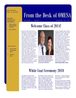 EMORY UNIVERSITY




                              From the Desk of OMESA
SCHOOL OF MEDICINE




SPECIAL
POINTS OF                     V O L U M E      1 ,   I S S U E    2                                     A U G U S T     2 3 ,   2 0 1 0
INTEREST:



                                              Welcome Class of 2014!
    Meet the Clinical
    Skills and Simula-
    tion Team

    Save the Dates!
                         Emory University School of                                                   various hospital sites and got
                         Medicine is shining just a little                                            a glimpse of what “life on the
                         bit brighter with the arrival of                                             wards” was like. Although
                         our new class of medical stu-                                                the students do not start
                         dents. The Class of 2014                                                     clinical years until much later,
                         kicked off their new start with                                              this helps to give them an
                         the week long new student                                                    idea of what to expect, when
                         orientation. It was during this                                              that time comes. Students
                         time, students were intro-                                                   also got a chance to familiar-
                         duced to faculty, staff and ad-                                              ize themselves with the vari-
 Coming next Issue:
                         ministrators while getting ac-                                               ous departments and special-
                         climated to their new environ-                                               ties available within the
      Meet the Office    ment. The student got a                                                      School of Medicine. Emory
      of Multicultural
                         chance to meet –and –greet                                                   University School of Medicine
      Affairs            with each other, as well as                                                  programs of study are
                         other seasoned medical stu-                                                  “designed to educate excel-
      Upcoming           dents. The student then re-                                                  lent, caring and compassion-
      Events             ceived their first experience in      Dr. Ira Schwartz and June Edding-
                                                                                                      ate clinicians and scientists
                         the hospital during the follow-       field, Director and Associate Direc-   for the service and advance-
                         ing week, which we call               tor of Admissions. Both are very       ment of healthcare, both lo-
                         “Week on the Wards.” It was           instrumental in making students feel   cally and around the world!”
                         during this week that students        welcome when they enter into           To the Class of 2014,
                         were introduced to the                Emory School of Medicine.              WE WELCOME YOU!




                                         White Coat Ceremony 2010
                         The White Coat Ceremony               As tradition stands, students are      Ceremony a “right of passage in
                         (WCC) is a relatively new tradi-      given a small ceremony for which       their journey toward a medical
                         tion to medical schools across        they are officially given their        school career.”
                         the nation. It is a ceremony to       white coat. A reading of the           Emory University School of Medi-
                         symbolize when a student has          Hippocratic Oath is done, typi-        cine White Coat ceremony will be
                         transitioned from the study of        cally with families and friends of     Saturday, October 9, 2010 at 1:00
                         pre-clinical to clinical health       the students watching. A little        pm at Glen Memorial Auditorium.
                         science, or as some would call it,    over 100 medical schools have a
                                                                                                      Please contact the OMESA or Ad-
                         the official “induction” into medi-   WCC in the US and many stu-
                                                                                                      missions office for more details.
                         cal school.                           dents now consider this type of
 