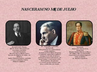 NASCERAM NO MÊS DE JULHO Em 20/07/1873, Palmira. Alberto Santos Dumont foi um aeronauta, esportista  e inventor brasileiro, Reconhecido no Brasil como o inventor do dirigível, do avião e do ultraleve. Santos Dumont projetou, construiu e voou os primeiros balões dirigíveis autênticos. Em  30/07/1863, 01/07/1961, Springwells. Henry Ford foi um empreendedor estado-unidense, fundador da Ford Motor Company e o primeiro empresário a aplicar a montagem em série de forma a produzir em massa automóveis, em menos tempo e a um menor custo. Ford registrou 161 patentes e se tornou um dos homens mais ricos e conhecidos do mundo. Em  24/07/1783, Caracas, Venezuela. Simón José Antonio de la Santíssima Trinidad Bolívar Palacios y Blanco foi  militar e líder revolucionário, responsável pela independência de vários territórios na  América espanhola. 