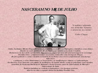 NASCERAM NO MÊS DE JULHO Em 09 /07/1879, Rio de Janeiro. Carlos Justiniano Ribeiro Chagas foi médico sanitarista, cientista e bacteriologista e trabalhou como clínico. Atuante na saúde pública do Brasil, iniciou sua carreira no combate à malária.  Destacou-se ao descobrir o protozoário  Trypanosoma cruzi   (cujo nome foi uma homenagem ao seu amigo Oswaldo Cruz e a tripanossomíase americana, conhecida como doença de Chagas. Ele foi o primeiro e o único cientista na história da medicina a descrever completamente uma doença infecciosa: o patógeno, o vetor (Triatominae), os hospedeiros, as manifestações clínicas e a epidemiologia. Foi diversas vezes laureado com prêmios de instituições do mundo inteiro, sendo as principais como membro honorário da Academia Brasileira de Medicina e doutor honoris causa da Universidade de Harvard e Universidade de Paris. Também trabalhou no combate à leptospirose e às doenças venéreas, além de ter sido o segundo diretor do Instituto Oswaldo Cruz. "A malária é adquirida nos domicílios humanos  e raramente no exterior.” Carlos Chagas 