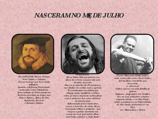 NASCERAM NO MÊS DE JULHO Em 10/07/1509, Novon, França. Jean Calvin, o Calvino, Foi um teólogo que teve muita influência durante a Reforma Protestante, conhecida como Calvinismo.  Esta variante do Protestantismo Foi bem sucedida na Suíça, nos Países Baixos, África do Sul, Inglaterra, Escócia e Estados Unidos. Em 01/07/1946, São Bento do Una, Pernambuco.  Alceu Paiva Valença gravou seu disco de estreia em parceria com Geraldo Azevedo. Nasceu no interior de Pernambuco, nos limites do sertão com o agreste. É considerado um artista que atingiu maior equilíbrio estético entre as bases musicais nordestinas com o universo dos sons elétricos da música pop. Influenciado pelos maracatus, cocos e repentes de viola, Alceu conseguiu utilizar a guitarra, - que chegou a galope montada nas costas do rock and roll de Elvis - com baixo elétrico e, mais tarde, com o sintetizador eletrônico nas suas canções. Em  11/07/1924, Curitiba. Cesare Mansueto Giulio Lattes,  mais conhecido como César Lattes, foi um físico brasileiro que descobriu  o  méson pi. Lattes nasceu em uma família de judeus italianos , imigrantes em Curitiba. Fez os seus primeiros estudos naquela cidade e em São Paulo, vindo a graduar-se na Universidade de São Paulo, formando-se em 1943,  em  Matemática e Física. 