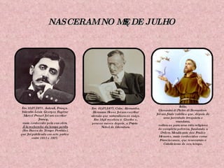 NASCERAM NO MÊS DE JULHO Em 10/07/1871, Auteuil, França. Valentin Louis Georges Eugène Marcel Proust foi um escritor francês,  mais conhecido pela sua obra À la recherche du temps perdu (Em Busca do Tempo Perdido), que foi publicada em sete partes  entre 1913 e 1927. Em  02/07/1877, Calw, Alemanha. Hermann Hesse foi um escritor alemão que naturalizou-se suíço. Em 1946 recebeu o  Goethe e, poucos meses depois, o Prêmio Nobel de Literatura. Em  05 de julho de 1182, Assis, Itália. Giovanini di Pietro di Bernardore  foi um frade católico que, depois de uma juventude irrequieta e mundana, voltou-se para uma vida religiosa de completa pobreza, fundando a Ordem Mendicante dos Frades Menores, mais conhecidos como Franciscanos, que renovaram o Catolicismo de seu tempo. 