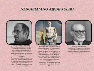 NASCERAM NO MÊS DE JULHO Em 18/07/1922, Cambridge. Thomas Samuel Kuhn foi um físico dos EUA cujo trabalho incidiu sobre a história e a filosofia da ciência, tornando-se um marco importante no estudo do processo que leva ao desenvolvimento científico. Formou-se em Física (summa cum laude) em 1943, pela Universidade de Harvard. Recebeu desta mesma instituição o grau de Mestre em 1946 e o grau de Doutor em 1949, ambos na área de Física. Em 20/07/365 a.C., Pella. Alexandre III da Macedônia, dito o Grande ou Magno foi um príncipe e rei da Macedônia. Um dos três filhos do rei Filipe II e de Olímpia do Épiro – uma fiel mística e ardente do deus grego Dionísio,  foi o mais célebre conquistador do mundo antigo. Em sua juventude, teve como preceptor o filósofo Aristóteles.  Tornou-se o rei aos vinte anos, na sequência do assassinato do seu pai. Em 26/07/1875, Kesswil. Carl Gustav  Jung foi um psiquiatra suíço e fundador da psicologia analítica, também conhecida como psicologia junguiana.   