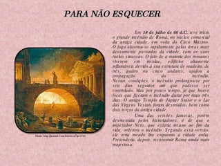 Em  18 de julho de 60 d.C ., teve início o grande incêndio de Roma, no núcleo comercial da antiga cidade, em volta do Circo Máximo. O fogo alastrou-se rapidamente pelas áreas mais densamente povoadas da cidade, com as suas ruelas sinuosas. O fato de a maioria dos romanos viverem em insulae, edifícios altamente inflamáveis devido à sua estrutura de madeira, de três, quatro ou cinco andares, ajudou a propagação do incêndio. Nestas condições, o incêndio prolongou-se por seis dias seguidos até que pudesse ser controlado. Mas por pouco tempo, já que houve focos que fizeram o incêndio durar por mais três dias. O antigo Templo de Júpiter Stator e o Lar das Virgens Vestais foram destruídos, bem como dois terços da antiga cidade. Uma das versões famosas, porém desmentida pelos historiadores, é de que o imperador Nero, que estaria insano ao fim da vida, ordenou o incêndio. Segundo essa versão, ele teria tocado lira enquanto a cidade ardia. Pretenderia, depois, reconstruir Roma ainda mais majestosa. Fonte: http://jornale.com.br/wicca/?p=2780 PARA NÃO ESQUECER 