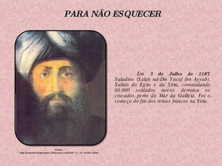 Em  3 de Julho   de 1187 , Saladino (Salah ud-Din Yusuf ibn Ayyub), Sultão do Egito e da Síria, comandando 60.000 soldados turcos derrotou os cruzados perto do Mar da Galileia. Foi o começo do fim dos reinos francos na Síria. Fonte: http://omundodeligialopes.blogspot.com/2008_11_29_archive.html PARA NÃO ESQUECER 