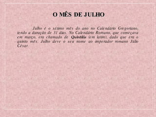 O MÊS DE JULHO Julho é o sétimo mês do ano no Calendário Gregoriano, tendo a duração de 31 dias. No Calendário Romano, que começava em março, era chamado de  Quintilis  (em latim), dado que era o quinto mês. Julho deve o seu nome ao imperador romano Júlio César. 