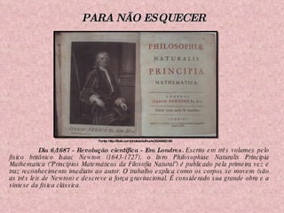 Dia 6/1687 - Revolução científica - Em Londres.  Escrito em três volumes pelo físico britânico Isaac Newton (1643-1727), o livro Philosophiae Naturalis Principia Mathematica (“Princípios Matemáticos da Filosofia Natural”) é publicado pela primeira vez e traz reconhecimento imediato ao autor. O trabalho explica como os corpos se movem (são as três leis de Newton) e descreve a força gravitacional. É considerado sua grande obra e a síntese da física clássica. Fonte: http://flickr.com/photos/dullhunk/3334582155/ PARA NÃO ESQUECER 