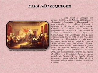 A data oficial de fundação dos Estados Unidos é  4 de Julho de 1776 , quando o  Segundo Congresso Continental  --- representando as 13 colônias britânicas -- adotaram a Declaração de Independência. Contudo, a estrutura da nação foi profundamente alterada em 1788, quando os estados substituíram os Artigos da Confederação pela Constituição dos Estados Unidos; a data na qual cada um dos 13 estados adotaram a Constituição é tipicamente observada como a data de entrada do estado na "União"(fazendo parte dos Estados Unidos), embora esses estados tecnicamente já faziam parte da primeira República dos Estados Unidos(Artigos da Confederação e União Perpétua), e na ratificação entraram na Segunda República sob a Constituição. Desde a segunda metade do Século XX, os Estados Unidos tornaram-se numa influência global desde a economia, política, militar, científica, tecnológica e cultural. Fonte: http://www.geopolitica.freewebpages.org/geoestadosunidos.htm PARA NÃO ESQUECER 