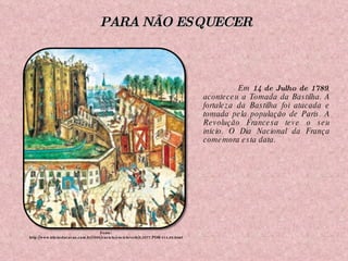 Em  14 de Julho de 1789 , aconteceu a Tomada da Bastilha. A fortaleza da Bastilha foi atacada e tomada pela população de Paris. A Revolução Francesa teve o seu início. O Dia Nacional da França comemora esta data. Fonte: http://www.klickeducacao.com.br/2006/enciclo/encicloverb/0,5977,POR-414,00.html PARA NÃO ESQUECER 